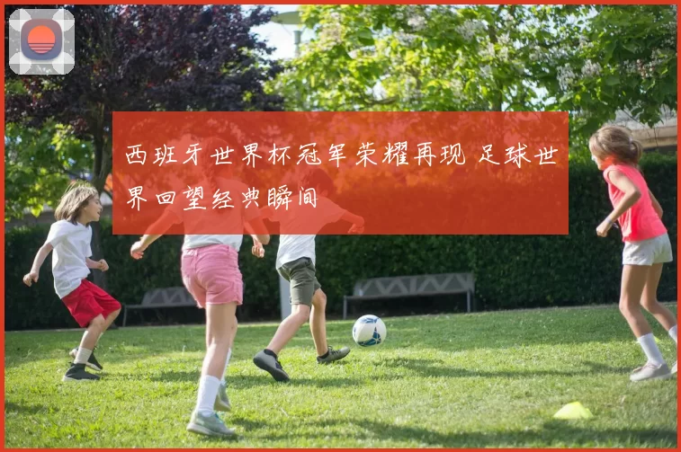 西班牙世界杯冠军荣耀再现 足球世界回望经典瞬间