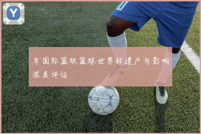 年国际篮联篮球世界杯遗产与影响深度评估