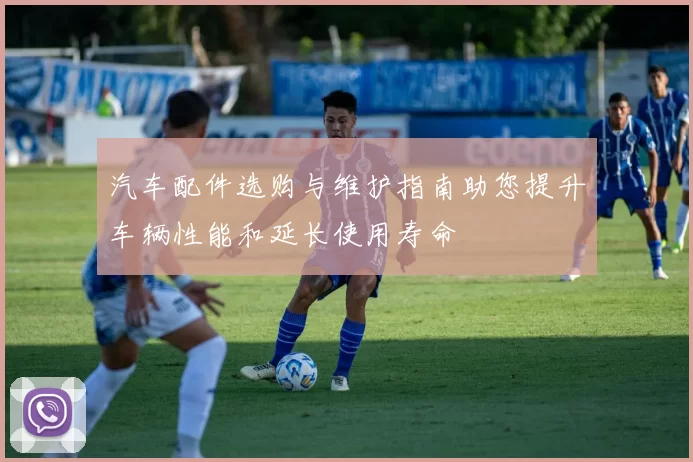 汽车配件选购与维护指南助您提升车辆性能和延长使用寿命