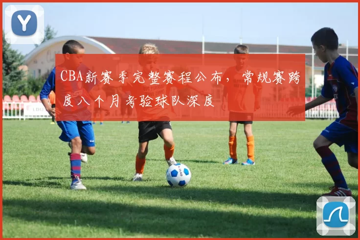 CBA新赛季完整赛程公布,常规赛跨度八个月考验球队深度