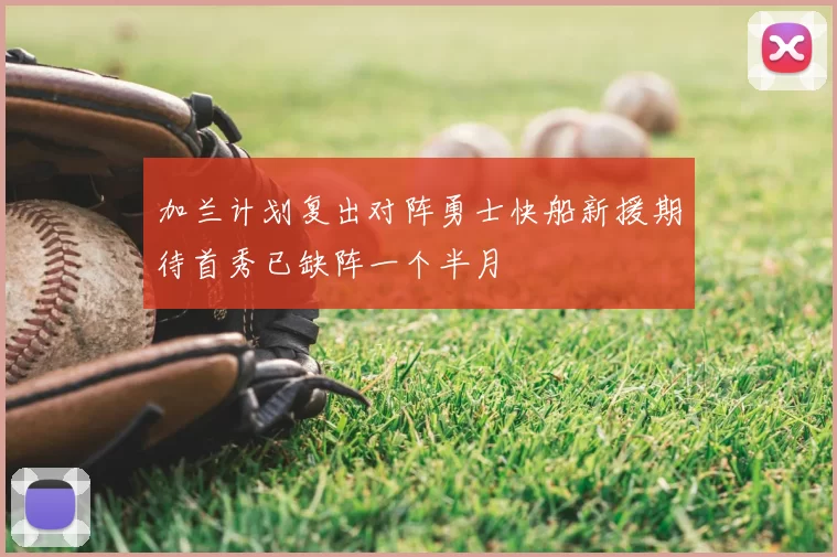 加兰计划复出对阵勇士快船新援期待首秀已缺阵一个半月