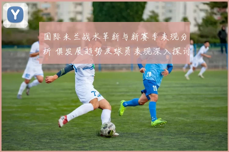 国际米兰战术革新与新赛季表现分析 俱发展趋势及球员表现深入探讨