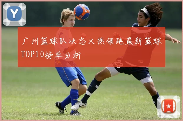 广州篮球队状态火热领跑最新篮球TOP10榜单分析