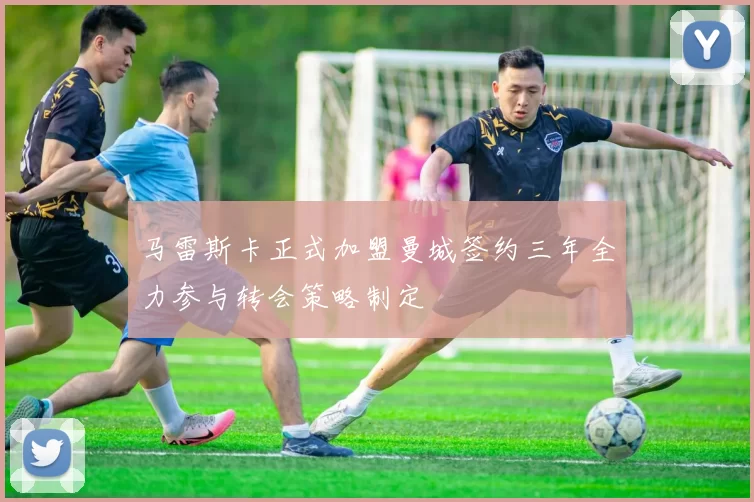 马雷斯卡正式加盟曼城签约三年全力参与转会策略制定