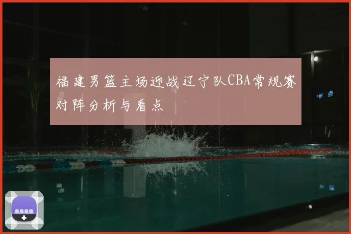 福建男篮主场迎战辽宁队CBA常规赛对阵分析与看点
