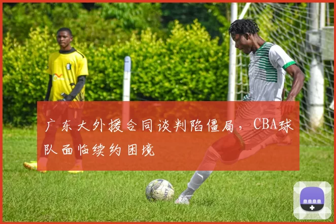 广东大外援合同谈判陷僵局,CBA球队面临续约困境