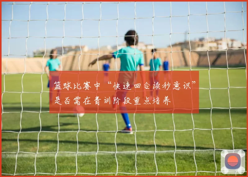 篮球比赛中“快速回合读秒意识”是否需在青训阶段重点培养