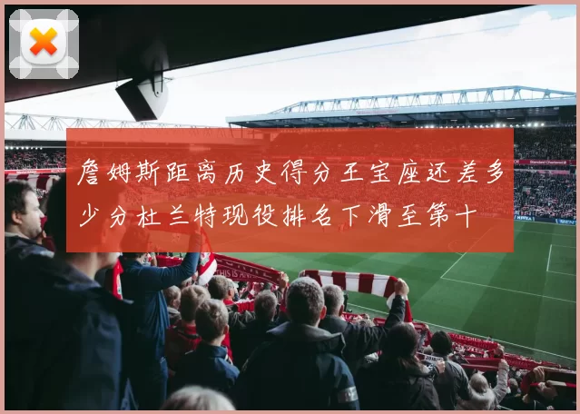 詹姆斯距离历史得分王宝座还差多少分杜兰特现役排名下滑至第十
