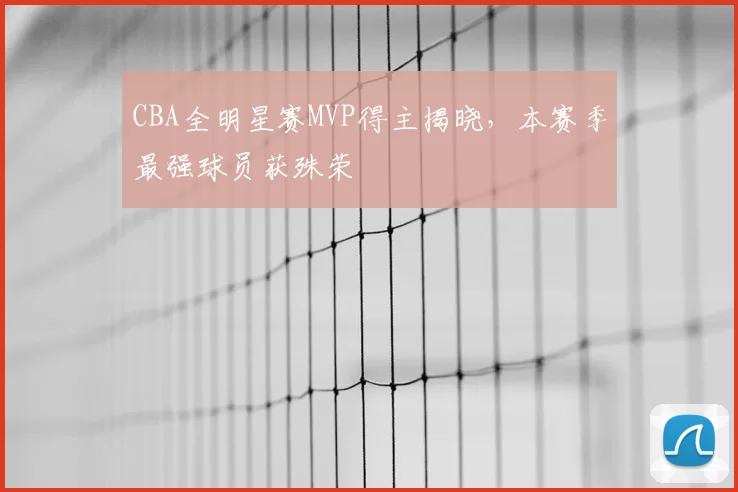 CBA全明星赛MVP得主揭晓,本赛季最强球员获殊荣