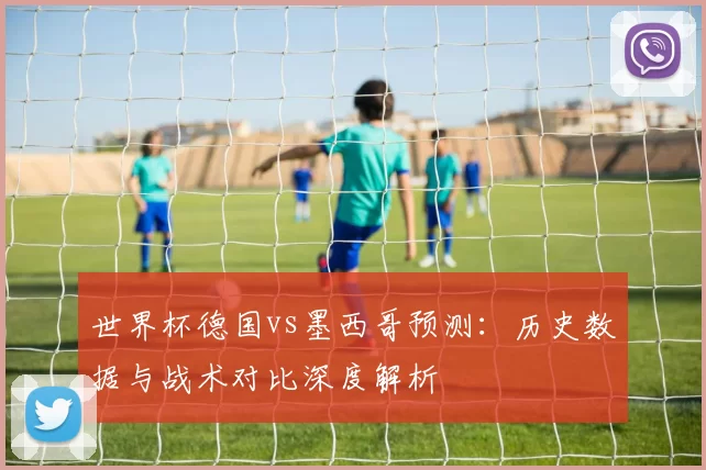 世界杯德国vs墨西哥预测:历史数据与战术对比深度解析