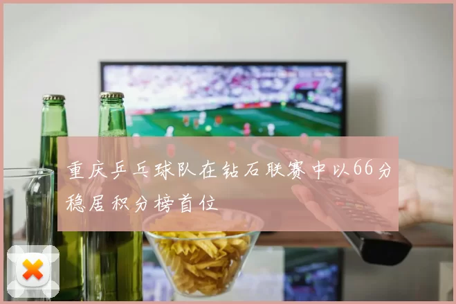 重庆乒乓球队在钻石联赛中以66分稳居积分榜首位