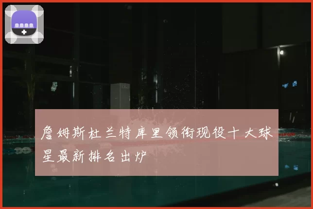 詹姆斯杜兰特库里领衔现役十大球星最新排名出炉