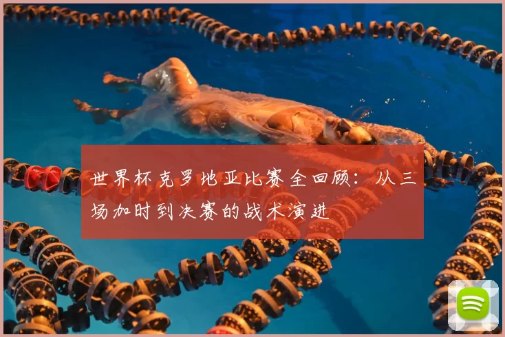 世界杯克罗地亚比赛全回顾:从三场加时到决赛的战术演进