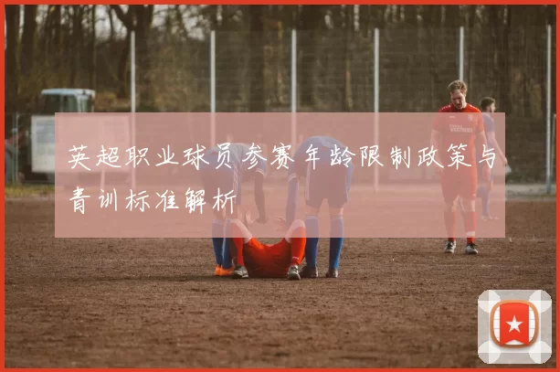 英超职业球员参赛年龄限制政策与青训标准解析
