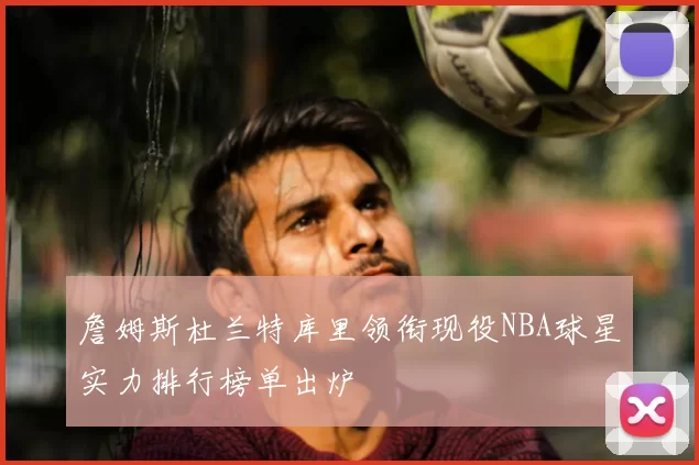 詹姆斯杜兰特库里领衔现役NBA球星实力排行榜单出炉