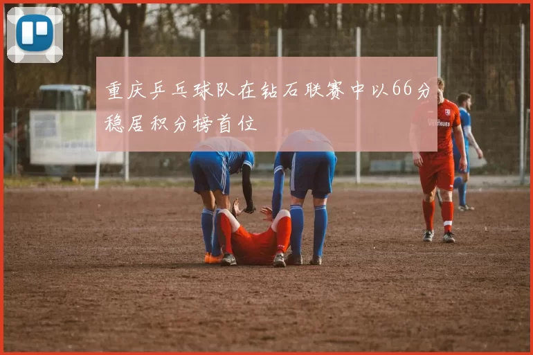 重庆乒乓球队在钻石联赛中以66分稳居积分榜首位