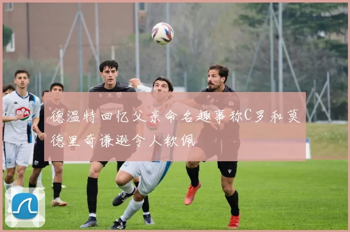 德温特回忆父亲命名趣事称C罗和莫德里奇谦逊令人钦佩