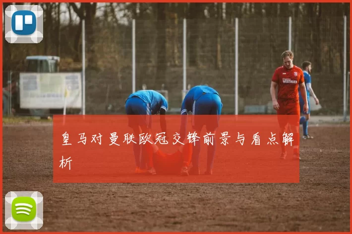 皇马对曼联欧冠交锋前景与看点解析