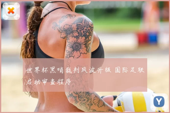 世界杯黑哨裁判风波升级 国际足联启动审查程序