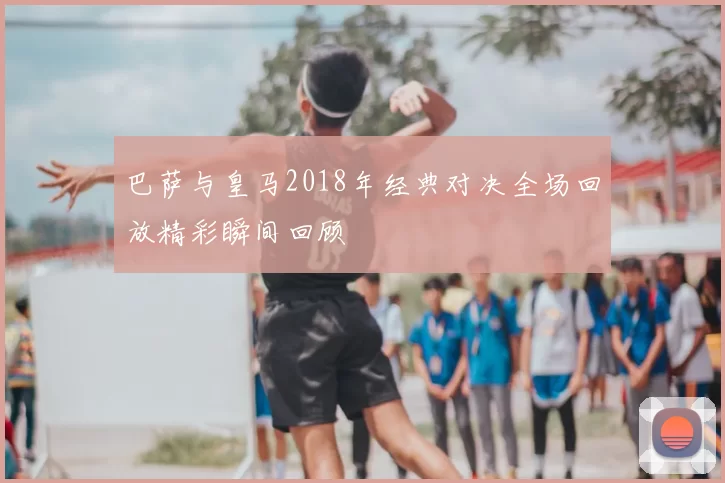 巴萨与皇马2018年经典对决全场回放精彩瞬间回顾