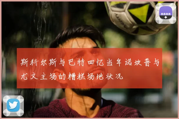 斯科尔斯与巴特回忆当年诺坎普与尤文主场的糟糕场地状况