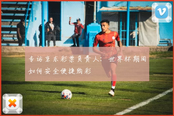 专访京东彩票负责人:世界杯期间如何安全便捷购彩