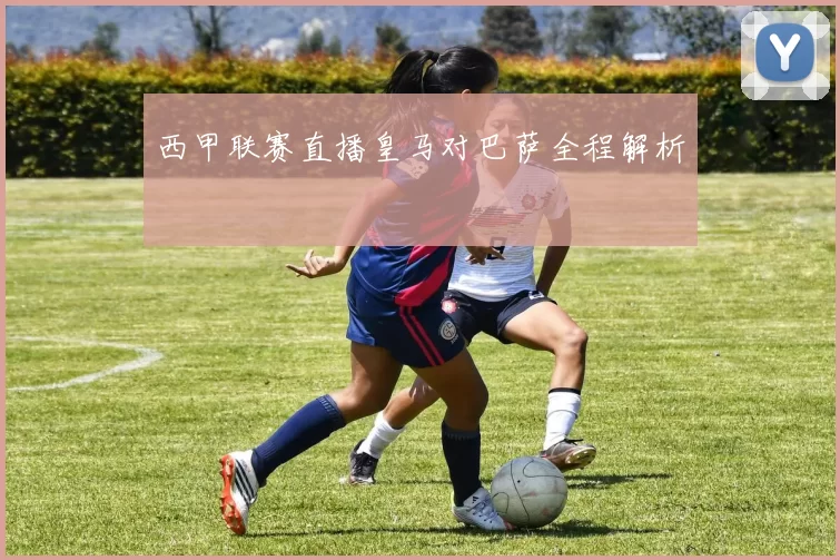 西甲联赛直播皇马对巴萨全程解析