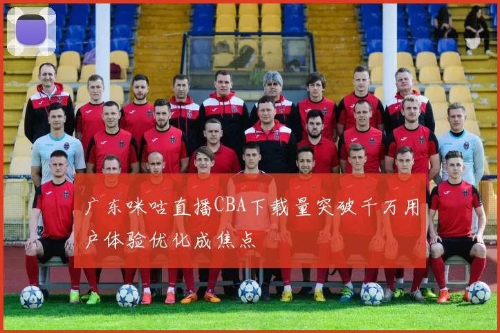 广东咪咕直播CBA下载量突破千万用户体验优化成焦点