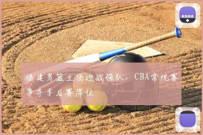 福建男篮主场迎战强队,CBA常规赛争夺季后赛席位