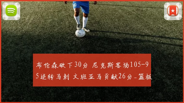 布伦森砍下30分 尼克斯客场105-95逆转马刺 文班亚马贡献26分_篮板_比赛_NBA