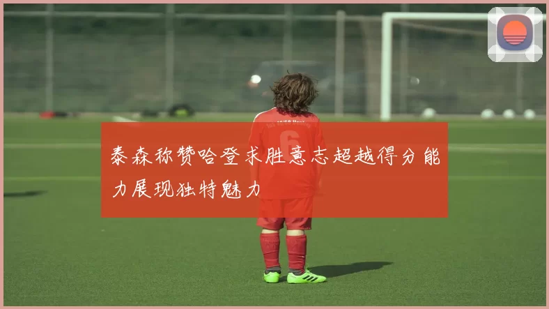 泰森称赞哈登求胜意志超越得分能力展现独特魅力