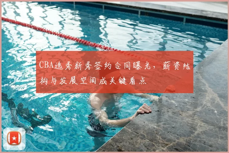 CBA选秀新秀签约合同曝光，薪资结构与发展空间成关键看点