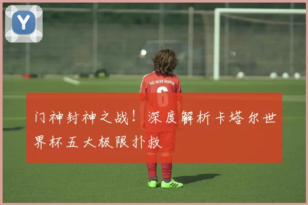 门神封神之战!深度解析卡塔尔世界杯五大极限扑救