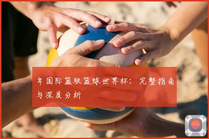 年国际篮联篮球世界杯:完整指南与深度分析