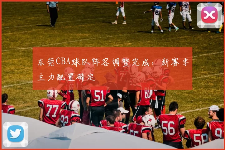 东莞CBA球队阵容调整完成,新赛季主力配置确定