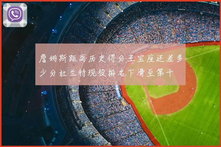 詹姆斯距离历史得分王宝座还差多少分杜兰特现役排名下滑至第十