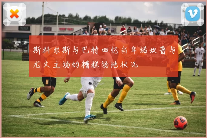 斯科尔斯与巴特回忆当年诺坎普与尤文主场的糟糕场地状况