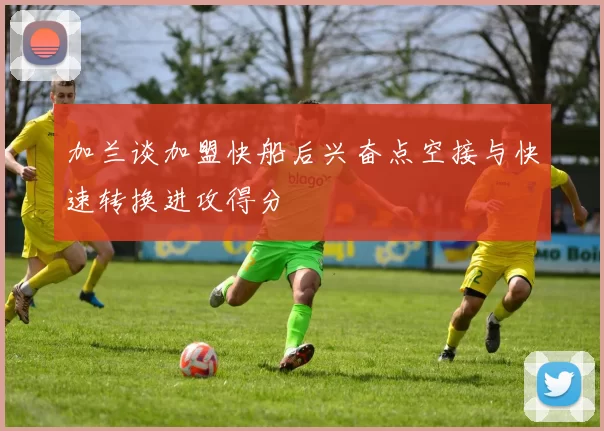 加兰谈加盟快船后兴奋点空接与快速转换进攻得分