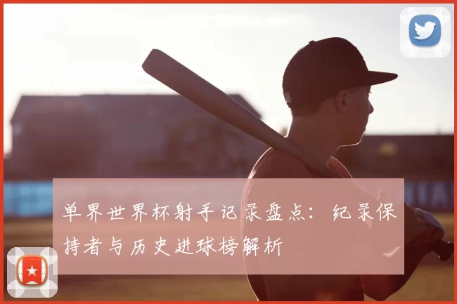 单界世界杯射手记录盘点:纪录保持者与历史进球榜解析