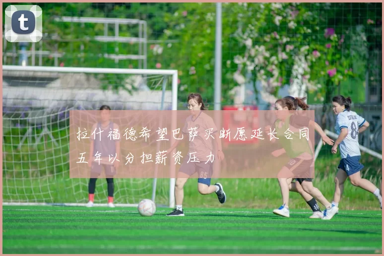 拉什福德希望巴萨买断愿延长合同五年以分担薪资压力