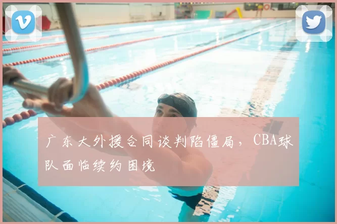 广东大外援合同谈判陷僵局,CBA球队面临续约困境