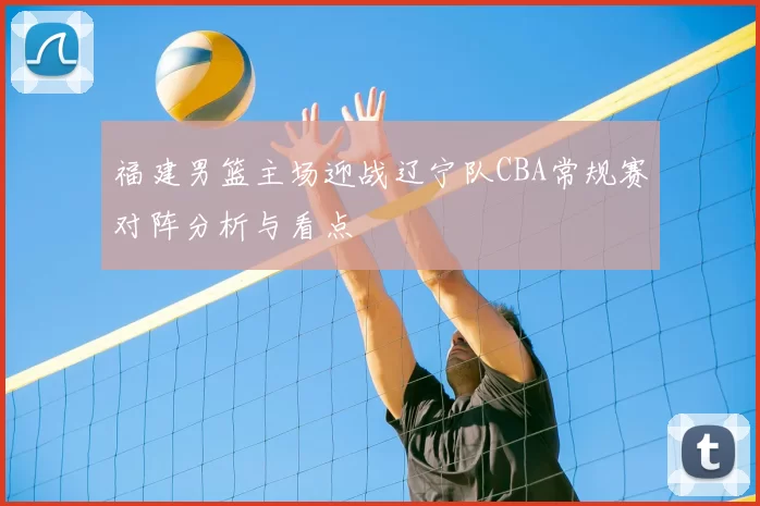 福建男篮主场迎战辽宁队CBA常规赛对阵分析与看点