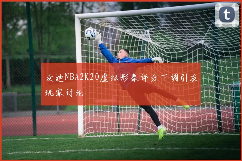 麦迪NBA2K20虚拟形象评分下调引发玩家讨论