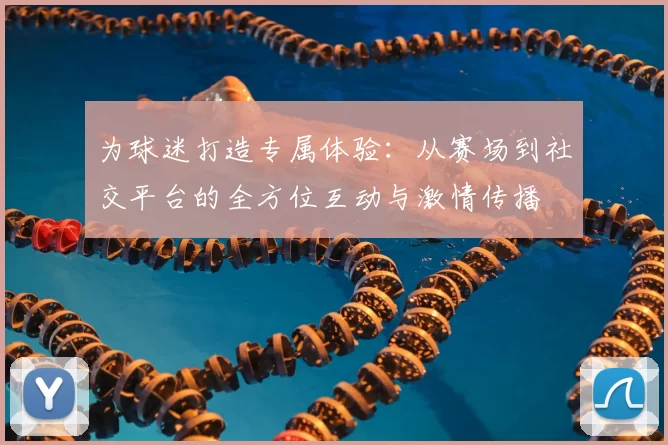 为球迷打造专属体验：从赛场到社交平台的全方位互动与激情传播