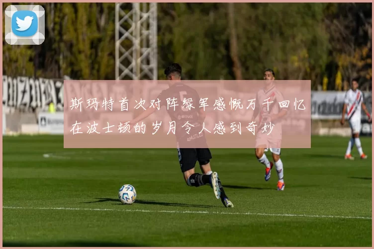 斯玛特首次对阵绿军感慨万千回忆在波士顿的岁月令人感到奇妙