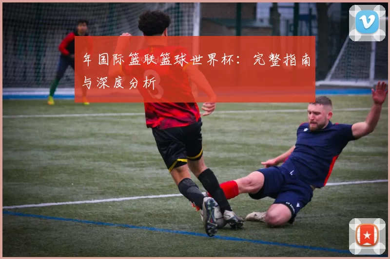 年国际篮联篮球世界杯:完整指南与深度分析