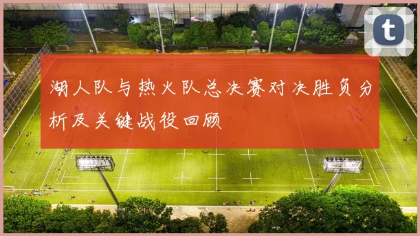 湖人队与热火队总决赛对决胜负分析及关键战役回顾