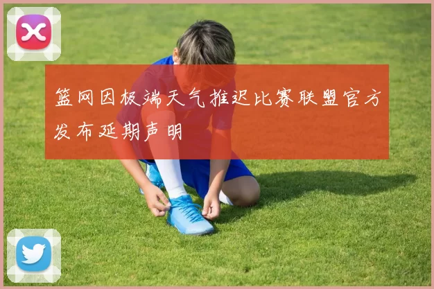 篮网因极端天气推迟比赛联盟官方发布延期声明