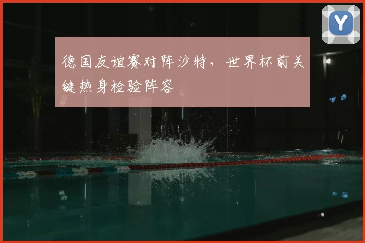 德国友谊赛对阵沙特，世界杯前关键热身检验阵容