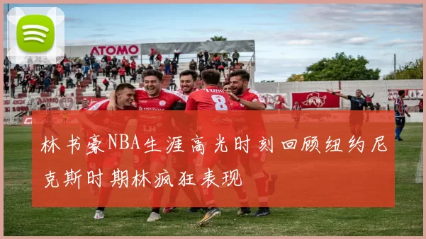 林书豪NBA生涯高光时刻回顾纽约尼克斯时期林疯狂表现